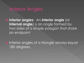    Interior angles: An interior angle (or
    internal angle) is an angle formed by
    two sides of a simple polygon that share
    an endpoint

   Interior angles of a triangle always equal
    180 degrees.
 