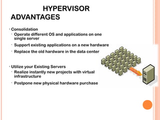 HYPERVISORHYPERVISOR
ADVANTAGESADVANTAGES
• Consolidation
 Operate different OS and applications on one
single server
 Support existing applications on a new hardware
 Replace the old hardware in the data center
• Utilize your Existing Servers
 Realize instantly new projects with virtual
infrastructure
 Postpone new physical hardware purchase
 