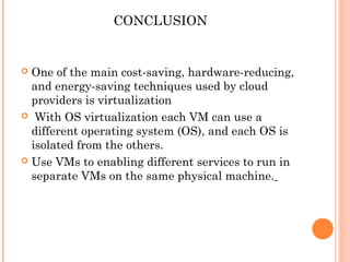 CONCLUSION
 One of the main cost-saving, hardware-reducing,
and energy-saving techniques used by cloud
providers is virtualization  
 With OS virtualization each VM can use a
different operating system (OS), and each OS is
isolated from the others. 
 Use VMs to enabling different services to run in
separate VMs on the same physical machine.
 