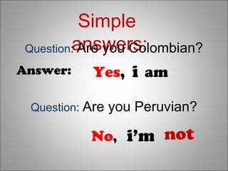 Simple
answers:
Yes, i am
No, i’m not
Question: Are you Colombian?
Answer:
Question: Are you Peruvian?
 