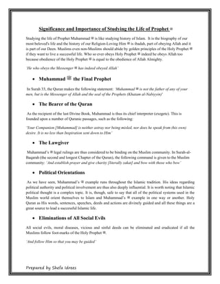 Prepared by Shefa Idrees
Significance and Importance of Studying the Life of Prophet ‫ﷺ‬
Studying the life of Prophet Muhammad ‫ﷺ‬ is like studying history of Islam. It is the biography of our
most beloved's life and the history of our Religion-Loving Him ‫ﷺ‬ is ibadah, part of obeying Allah and it
is part of our Deen. Muslims even non-Muslims should abide by golden principles of the Holy Prophet ‫ﷺ‬
if they want to live a successful life. Who so ever obeys Holy Prophet ‫ﷺ‬ indeed he obeys Allah too
because obedience of the Holy Prophet ‫ﷺ‬ is equal to the obedience of Allah Almighty.
‘He who obeys the Messenger ‫ﷺ‬ has indeed obeyed Allah’
 Muhammad ‫ﷺ‬ the Final Prophet
In Surah 33, the Quran makes the following statement: ‘Muhammad ‫ﷺ‬ is not the father of any of your
men, but is the Messenger of Allah and the seal of the Prophets (Khatam al-Nabiyyin)'
 The Bearer of the Quran
As the recipient of the last Divine Book, Muhammad is thus its chief interpreter (exegete). This is
founded upon a number of Quranic passages, such as the following:
‘Your Companion [Muhammad] is neither astray nor being misled, nor does he speak from (his own)
desire. It is no less than Inspiration sent down to Him’
 The Lawgiver
Muhammad’s ‫ﷺ‬ legal rulings are thus considered to be binding on the Muslim community. In Surah-al-
Baqarah (the second and longest Chapter of the Quran), the following command is given to the Muslim
community: ‘And establish prayer and give charity [literally zakat] and bow with those who bow’
 Political Orientations
As we have seen, Muhammad’s ‫ﷺ‬ example runs throughout the Islamic tradition. His ideas regarding
political authority and political involvement are thus also deeply influential. It is worth noting that Islamic
political thought is a complex topic. It is, though, safe to say that all of the political systems used in the
Muslim world orient themselves to Islam and Muhammad’s ‫ﷺ‬ example in one way or another. Holy
Quran as His words, sentences, speeches, deeds and actions are divinely guided and all these things are a
great source to lead a successful Islamic life.
 Eliminations of All Social Evils
All social evils, moral diseases, vicious and sinful deeds can be eliminated and eradicated if all the
Muslims follow foot-marks of the Holy Prophet ‫.ﷺ‬
‘And follow Him so that you may be guided’
 