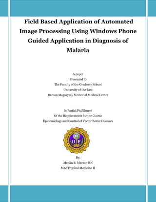 Field Based Application of Automated
Image Processing Using Windows Phone
  Guided Application in Diagnosis of
                       Malaria



                            A paper
                         Presented to
              The Faculty of the Graduate School
                     University of the East
          Ramon Magsaysay Memorial Medical Center




                     In Partial Fulfillment
              Of the Requirements for the Course
       Epidemiology and Control of Vector Borne Diseases




                              By:
                     Melvin B. Marzan RN
                   MSc Tropical Medicine II
 