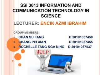 SSI 3013 INFORMATION AND
COMMUNICATION TECHNOLOGY IN
            SCIENCE
LECTURER: ENCIK AZMI IBRAHIM
GROUP MEMBERS:
1.   CHAN SU FANG             D 20101037450
2.   CHANG PEI XIAN           D 20101037455
3.   ROCHELLE TANG NGA NING   D 20101037537
 