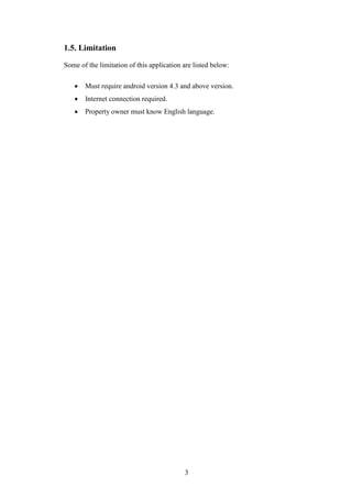 3
1.5. Limitation
Some of the limitation of this application are listed below:
 Must require android version 4.3 and above version.
 Internet connection required.
 Property owner must know English language.
 