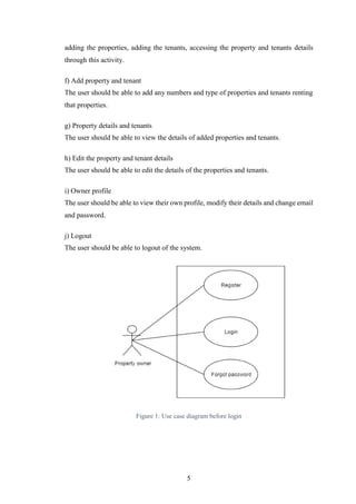 5
adding the properties, adding the tenants, accessing the property and tenants details
through this activity.
f) Add property and tenant
The user should be able to add any numbers and type of properties and tenants renting
that properties.
g) Property details and tenants
The user should be able to view the details of added properties and tenants.
h) Edit the property and tenant details
The user should be able to edit the details of the properties and tenants.
i) Owner profile
The user should be able to view their own profile, modify their details and change email
and password.
j) Logout
The user should be able to logout of the system.
Figure 1: Use case diagram before login
 