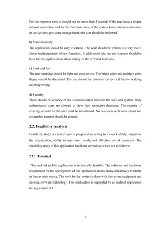 7
For the response time, it should not be more than 5 seconds if the user have a proper
internet connection and for the fault tolerance, if the system loses internet connection
or the systems gets some strange input, the user should be informed.
b) Maintainability
The application should be easy to extend. The code should be written in a way that it
favors implementation of new functions. In addition to this, test environment should be
built for the application to allow testing of the different functions.
c) Look and feel
The user interface should be light and easy to use. The bright color and multiple color
theme should be discarded. The use should be informed correctly if he/she is doing
anything wrong,
d) Security
There should be security of the communication between the user and system. Only
authenticated users are allowed to view their respective databases. The security of
creating account for the user must be maintained. No two users with same email and
citizenship number should be created.
2.2. Feasibility Analysis
Feasibility study is a test of system proposed according to its work ability, impact on
the organization, ability to meet user needs, and effective use of resources. The
feasibility study of this application had been carried out which are as follows:
2.2.1. Technical
This android mobile application is technically feasible. The software and hardware
requirement for the development of this application are not many and already available
as free as open source. The work for the project is done with the current equipment and
existing software technology. This application is supported by all android application
having version 4.3.
 