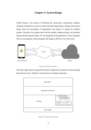 9
Chapter 3: System Design
System design is the process of defining the architecture, components, modules,
interfaces and data for a system to satisfy specified requirements. Design of the system
brings down the knowledge of requirements and analysis to design the software
product. Generally, this chapter deals with the module, database design, user interface
design and the program design. For the designing of the application, various diagrams
like use case diagram, schema diagram, ER diagram, DFD etc. have been used.
Figure 4: System structure
The above figure shows the general structure of application connection with the google
based cloud service “firebase” in the presence of internet connection.
Figure 5: System Architecture
 