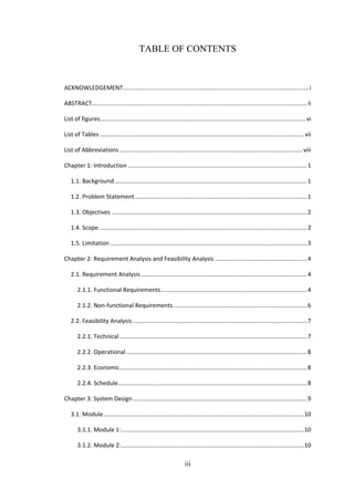 iii
TABLE OF CONTENTS
ACKNOWLEDGEMENT.................................................................................................................i
ABSTRACT................................................................................................................................... ii
List of figures............................................................................................................................. vi
List of Tables ............................................................................................................................ vii
List of Abbreviations ............................................................................................................... viii
Chapter 1: Introduction .............................................................................................................1
1.1. Background .....................................................................................................................1
1.2. Problem Statement.........................................................................................................1
1.3. Objectives .......................................................................................................................2
1.4. Scope...............................................................................................................................2
1.5. Limitation........................................................................................................................3
Chapter 2: Requirement Analysis and Feasibility Analysis ........................................................4
2.1. Requirement Analysis .....................................................................................................4
2.1.1. Functional Requirements.........................................................................................4
2.1.2. Non-functional Requirements .................................................................................6
2.2. Feasibility Analysis ..........................................................................................................7
2.2.1. Technical ..................................................................................................................7
2.2.2. Operational ..............................................................................................................8
2.2.3. Economic..................................................................................................................8
2.2.4. Schedule...................................................................................................................8
Chapter 3: System Design..........................................................................................................9
3.1. Module..........................................................................................................................10
3.1.1. Module 1:...............................................................................................................10
3.1.2. Module 2:...............................................................................................................10
 