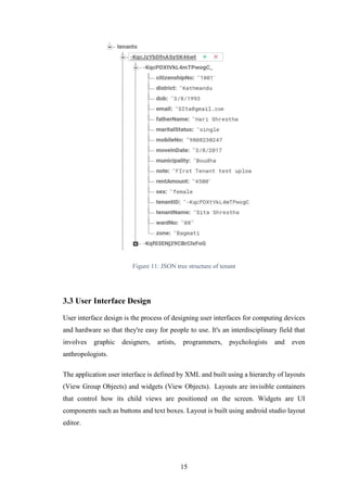 15
Figure 11: JSON tree structure of tenant
3.3 User Interface Design
User interface design is the process of designing user interfaces for computing devices
and hardware so that they're easy for people to use. It's an interdisciplinary field that
involves graphic designers, artists, programmers, psychologists and even
anthropologists.
The application user interface is defined by XML and built using a hierarchy of layouts
(View Group Objects) and widgets (View Objects). Layouts are invisible containers
that control how its child views are positioned on the screen. Widgets are UI
components such as buttons and text boxes. Layout is built using android studio layout
editor.
 