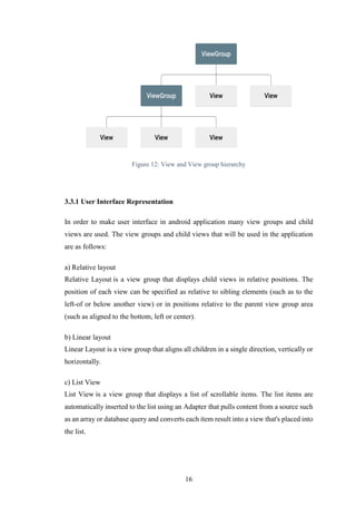 16
Figure 12: View and View group hierarchy
3.3.1 User Interface Representation
In order to make user interface in android application many view groups and child
views are used. The view groups and child views that will be used in the application
are as follows:
a) Relative layout
Relative Layout is a view group that displays child views in relative positions. The
position of each view can be specified as relative to sibling elements (such as to the
left-of or below another view) or in positions relative to the parent view group area
(such as aligned to the bottom, left or center).
b) Linear layout
Linear Layout is a view group that aligns all children in a single direction, vertically or
horizontally.
c) List View
List View is a view group that displays a list of scrollable items. The list items are
automatically inserted to the list using an Adapter that pulls content from a source such
as an array or database query and converts each item result into a view that's placed into
the list.
 