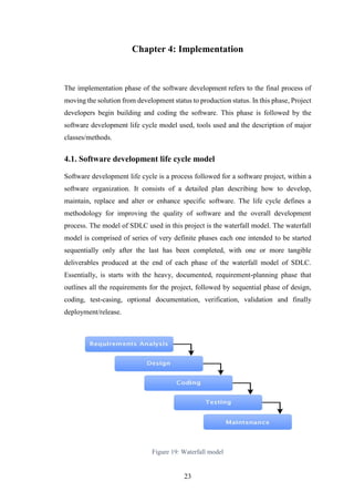 23
Chapter 4: Implementation
The implementation phase of the software development refers to the final process of
moving the solution from development status to production status. In this phase, Project
developers begin building and coding the software. This phase is followed by the
software development life cycle model used, tools used and the description of major
classes/methods.
4.1. Software development life cycle model
Software development life cycle is a process followed for a software project, within a
software organization. It consists of a detailed plan describing how to develop,
maintain, replace and alter or enhance specific software. The life cycle defines a
methodology for improving the quality of software and the overall development
process. The model of SDLC used in this project is the waterfall model. The waterfall
model is comprised of series of very definite phases each one intended to be started
sequentially only after the last has been completed, with one or more tangible
deliverables produced at the end of each phase of the waterfall model of SDLC.
Essentially, is starts with the heavy, documented, requirement-planning phase that
outlines all the requirements for the project, followed by sequential phase of design,
coding, test-casing, optional documentation, verification, validation and finally
deployment/release.
Figure 19: Waterfall model
 