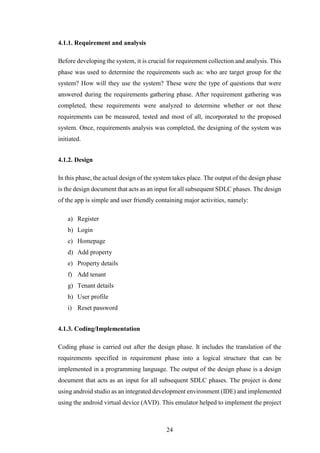 24
4.1.1. Requirement and analysis
Before developing the system, it is crucial for requirement collection and analysis. This
phase was used to determine the requirements such as: who are target group for the
system? How will they use the system? These were the type of questions that were
answered during the requirements gathering phase. After requirement gathering was
completed, these requirements were analyzed to determine whether or not these
requirements can be measured, tested and most of all, incorporated to the proposed
system. Once, requirements analysis was completed, the designing of the system was
initiated.
4.1.2. Design
In this phase, the actual design of the system takes place. The output of the design phase
is the design document that acts as an input for all subsequent SDLC phases. The design
of the app is simple and user friendly containing major activities, namely:
a) Register
b) Login
c) Homepage
d) Add property
e) Property details
f) Add tenant
g) Tenant details
h) User profile
i) Reset password
4.1.3. Coding/Implementation
Coding phase is carried out after the design phase. It includes the translation of the
requirements specified in requirement phase into a logical structure that can be
implemented in a programming language. The output of the design phase is a design
document that acts as an input for all subsequent SDLC phases. The project is done
using android studio as an integrated development environment (IDE) and implemented
using the android virtual device (AVD). This emulator helped to implement the project
 