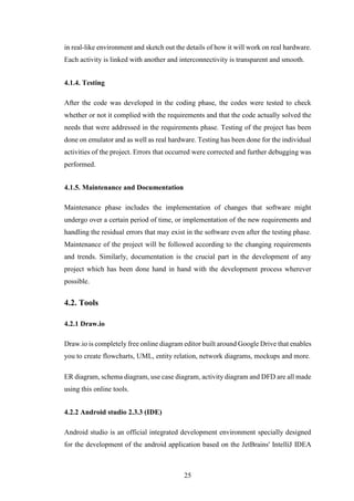 25
in real-like environment and sketch out the details of how it will work on real hardware.
Each activity is linked with another and interconnectivity is transparent and smooth.
4.1.4. Testing
After the code was developed in the coding phase, the codes were tested to check
whether or not it complied with the requirements and that the code actually solved the
needs that were addressed in the requirements phase. Testing of the project has been
done on emulator and as well as real hardware. Testing has been done for the individual
activities of the project. Errors that occurred were corrected and further debugging was
performed.
4.1.5. Maintenance and Documentation
Maintenance phase includes the implementation of changes that software might
undergo over a certain period of time, or implementation of the new requirements and
handling the residual errors that may exist in the software even after the testing phase.
Maintenance of the project will be followed according to the changing requirements
and trends. Similarly, documentation is the crucial part in the development of any
project which has been done hand in hand with the development process wherever
possible.
4.2. Tools
4.2.1 Draw.io
Draw.io is completely free online diagram editor built around Google Drive that enables
you to create flowcharts, UML, entity relation, network diagrams, mockups and more.
ER diagram, schema diagram, use case diagram, activity diagram and DFD are all made
using this online tools.
4.2.2 Android studio 2.3.3 (IDE)
Android studio is an official integrated development environment specially designed
for the development of the android application based on the JetBrains' IntelliJ IDEA
 