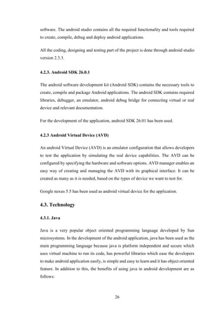 26
software. The android studio contains all the required functionality and tools required
to create, compile, debug and deploy android applications.
All the coding, designing and testing part of the project is done through android studio
version 2.3.3.
4.2.3. Android SDK 26.0.1
The android software development kit (Android SDK) contains the necessary tools to
create, compile and package Android applications. The android SDK contains required
libraries, debugger, an emulator, android debug bridge for connecting virtual or real
device and relevant documentation.
For the development of the application, android SDK 26.01 has been used.
4.2.3 Android Virtual Device (AVD)
An android Virtual Device (AVD) is an emulator configuration that allows developers
to test the application by simulating the real device capabilities. The AVD can be
configured by specifying the hardware and software options. AVD manager enables an
easy way of creating and managing the AVD with its graphical interface. It can be
created as many as it is needed, based on the types of device we want to test for.
Google nexus 5.5 has been used as android virtual device for the application.
4.3. Technology
4.3.1. Java
Java is a very popular object oriented programming language developed by Sun
microsystems. In the development of the android application, java has been used as the
main programming language because java is platform independent and secure which
uses virtual machine to run its code, has powerful libraries which ease the developers
to make android application easily, is simple and easy to learn and it has object oriented
feature. In addition to this, the benefits of using java in android development are as
follows:
 