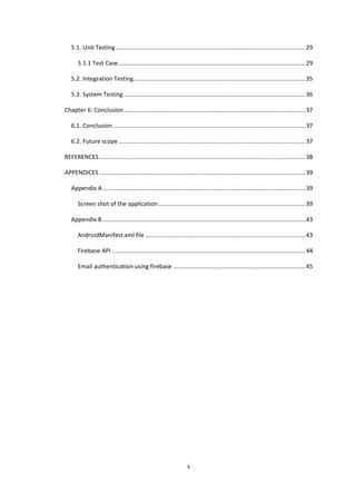 v
5.1. Unit Testing...................................................................................................................29
5.1.1 Test Case .................................................................................................................29
5.2. Integration Testing........................................................................................................35
5.3. System Testing..............................................................................................................36
Chapter 6: Conclusion..............................................................................................................37
6.1. Conclusion.....................................................................................................................37
6.2. Future scope .................................................................................................................37
REFERENCES.............................................................................................................................38
APPENDICES.............................................................................................................................39
Appendix A...........................................................................................................................39
Screen shot of the application.........................................................................................39
Appendix B...........................................................................................................................43
AndroidManifest.xml file .................................................................................................43
Firebase API .....................................................................................................................44
Email authentication using firebase ................................................................................45
 