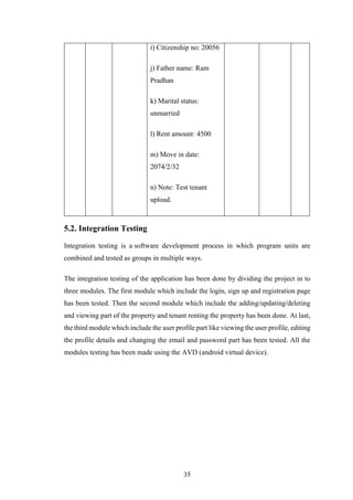 35
i) Citizenship no: 20056
j) Father name: Ram
Pradhan
k) Marital status:
unmarried
l) Rent amount: 4500
m) Move in date:
2074/2/32
n) Note: Test tenant
upload.
5.2. Integration Testing
Integration testing is a software development process in which program units are
combined and tested as groups in multiple ways.
The integration testing of the application has been done by dividing the project in to
three modules. The first module which include the login, sign up and registration page
has been tested. Then the second module which include the adding/updating/deleting
and viewing part of the property and tenant renting the property has been done. At last,
the third module which include the user profile part like viewing the user profile, editing
the profile details and changing the email and password part has been tested. All the
modules testing has been made using the AVD (android virtual device).
 