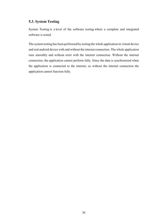 36
5.3. System Testing
System Testing is a level of the software testing where a complete and integrated
software is tested.
The system testing has been performed by testing the whole application in virtual device
and real android device with and without the internet connection. The whole application
runs smoothly and without error with the internet connection. Without the internet
connection, the application cannot perform fully. Since the data is synchronized when
the application is connected to the internet, so without the internet connection the
application cannot function fully.
 