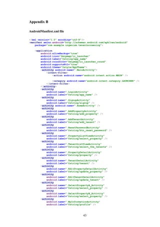 43
Appendix B
AndroidManifest.xml file
<?xml version="1.0" encoding="utf-8"?>
<manifest xmlns:android="http://schemas.android.com/apk/res/android"
package="com.example.urgenism.tenantscreening">
<application
android:allowBackup="true"
android:icon="@mipmap/ic_launcher"
android:label="@string/app_name"
android:roundIcon="@mipmap/ic_launcher_round"
android:supportsRtl="true"
android:theme="@style/AppTheme">
<activity android:name=".MainActivity">
<intent-filter>
<action android:name="android.intent.action.MAIN" />
<category android:name="android.intent.category.LAUNCHER" />
</intent-filter>
</activity>
<activity
android:name=".LoginActivity"
android:label="@string/app_name" />
<activity
android:name=".SignupActivity"
android:label="@string/signup" />
<activity android:name=".HomeActivity" />
<activity
android:name=".AddPropertyActivity"
android:label="@string/add_property" />
<activity
android:name=".AddTenantActivity"
android:label="@string/add_tenant" />
<activity
android:name=".ResetPasswordActivity"
android:label="@string/btn_reset_password" />
<activity
android:name=".PropertyListViewActivity"
android:label="@string/select_property" />
<activity
android:name=".TenantListViewActivity"
android:label="@string/select_the_tenants" />
<activity
android:name=".PropertyDetailActivity"
android:label="@string/property" />
<activity
android:name=".TenantDetailActivity"
android:label="@string/tenant" />
<activity
android:name=".EditPropertyDetailActivity"
android:label="@string/update_property" />
<activity
android:name=".EditTenantDetailActivity"
android:label="@string/update_tenant" />
<activity
android:name=".SelectPropertyA_Activity"
android:label="@string/select_property" />
<activity
android:name=".SelectPropertyB_Activity"
android:label="@string/select_property" />
<activity
android:name=".MyInformationActivity"
android:label="@string/profile" />
 