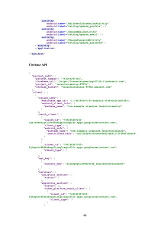 44
<activity
android:name=".EditUserInformationActivity"
android:label="@string/update_profile" />
<activity
android:name=".ChangeEmailActivity"
android:label="@string/update_email" />
<activity
android:name=".ChangePasswordActivity"
android:label="@string/update_password" >
</activity>
</application>
</manifest>
Firebase API
{
"project_info": {
"project_number": "749184387160",
"firebase_url": "https://tenantscreening-8751b.firebaseio.com",
"project_id": "tenantscreening-8751b",
"storage_bucket": "tenantscreening-8751b.appspot.com"
},
"client": [
{
"client_info": {
"mobilesdk_app_id": "1:749184387160:android:554492e2e1ab9345",
"android_client_info": {
"package_name": "com.example.urgenism.tenantscreening"
}
},
"oauth_client": [
{
"client_id": "749184387160-
casl4vesvjts17eauvom5gefimoqoj3s.apps.googleusercontent.com",
"client_type": 1,
"android_info": {
"package_name": "com.example.urgenism.tenantscreening",
"certificate_hash": "ca153bfb6c16ccec68ed1cab41170f99e035eda4"
}
},
{
"client_id": "749184387160-
8jhaputs964hs4squ5insq1ceguuf0lv.apps.googleusercontent.com",
"client_type": 3
}
],
"api_key": [
{
"current_key": "AIzaSyDpn1eFUmCY0fE_ZhX2IBsOs3fssnSEuF0"
}
],
"services": {
"analytics_service": {
"status": 1
},
"appinvite_service": {
"status": 2,
"other_platform_oauth_client": [
{
"client_id": "749184387160-
8jhaputs964hs4squ5insq1ceguuf0lv.apps.googleusercontent.com",
"client_type": 3
}
]
 