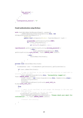 45
},
"ads_service": {
"status": 2
}
}
}
],
"configuration_version": "1"
}
Email authentication using firebase
auth.signInWithEmailAndPassword(email, password)
.addOnCompleteListener(LoginActivity.this, new
OnCompleteListener<AuthResult>() {
@Override
public void onComplete(@NonNull Task<AuthResult> task) {
progressBar.setVisibility(View.GONE);
if (!task.isSuccessful()) {
// there was an error
if (password.length() < 6) {
inputPassword.setError(getString(R.string.minimum_password));
} else {
Toast.makeText(LoginActivity.this,
getString(R.string.auth_failed), Toast.LENGTH_LONG).show();
}
} else {
checkIfEmailVerified();
}
}
});
private void checkIfEmailVerified()
{
FirebaseUser user = FirebaseAuth.getInstance().getCurrentUser();
if (user.isEmailVerified())
{
// user is verified, so you can finish this activity or send user to
activity which you want.
Toast.makeText(LoginActivity.this, "Successfully logged in",
Toast.LENGTH_SHORT).show();
Intent intent = new Intent(LoginActivity.this, HomeActivity.class);
startActivity(intent);
finish();
overridePendingTransition(R.anim.push_left_in,
R.anim.push_left_out);
}
else
{
// email is not verified, so just prompt the message to the user and
restart this activity.
// NOTE: don't forget to log out the user.
FirebaseAuth.getInstance().signOut();
Toast.makeText(getApplicationContext(), "Please check your email for
confirmation!...", Toast.LENGTH_SHORT).show();
//restart this activity
}
}
 