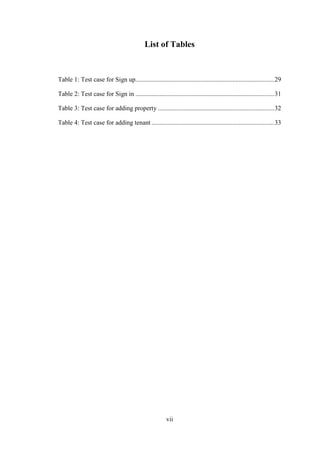 vii
List of Tables
Table 1: Test case for Sign up......................................................................................29
Table 2: Test case for Sign in ......................................................................................31
Table 3: Test case for adding property ........................................................................32
Table 4: Test case for adding tenant ............................................................................33
 