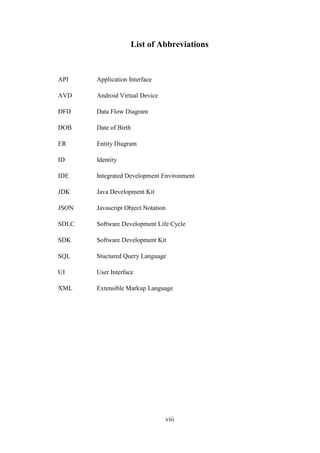 viii
List of Abbreviations
API Application Interface
AVD Android Virtual Device
DFD Data Flow Diagram
DOB Date of Birth
ER Entity Diagram
ID Identity
IDE Integrated Development Environment
JDK Java Development Kit
JSON Javascript Object Notation
SDLC Software Development Life Cycle
SDK Software Development Kit
SQL Stuctured Query Language
UI User Interface
XML Extensible Markup Language
 