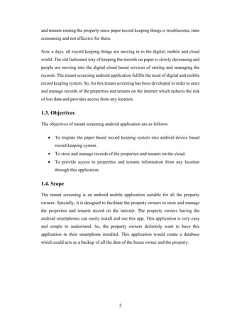 2
and tenants renting the property since paper record keeping things is troublesome, time
consuming and not effective for them.
Now a days, all record keeping things are moving in to the digital, mobile and cloud
world. The old fashioned way of keeping the records on paper is slowly decreasing and
people are moving into the digital cloud based services of storing and managing the
records. The tenant screening android application fulfills the need of digital and mobile
record keeping system. So, for this tenant screening has been developed in order to store
and manage records of the properties and tenants on the internet which reduces the risk
of lost data and provides access from any location.
1.3. Objectives
The objectives of tenant screening android application are as follows:
 To migrate the paper based record keeping system into android device based
record keeping system.
 To store and manage records of the properties and tenants on the cloud.
 To provide access to properties and tenants information from any location
through this application.
1.4. Scope
The tenant screening is an android mobile application suitable for all the property
owners. Specially, it is designed to facilitate the property owners to store and manage
the properties and tenants record on the internet. The property owners having the
android smartphones can easily install and use this app. This application is very easy
and simple to understand. So, the property owners definitely want to have this
application in their smartphone installed. This application would create a database
which could acts as a backup of all the data of the house owner and the property.
 