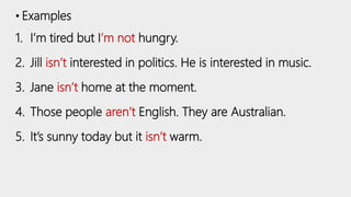 • Examples
1. I’m tired but I’m not hungry.
2. Jill isn’t interested in politics. He is interested in music.
3. Jane isn’t home at the moment.
4. Those people aren’t English. They are Australian.
5. It’s sunny today but it isn’t warm.
 