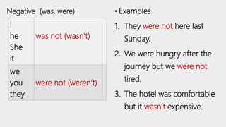 I
he
She
it
was not (wasn’t)
we
you
they
were not (weren’t)
• Examples
1. They were not here last
Sunday.
2. We were hungry after the
journey but we were not
tired.
3. The hotel was comfortable
but it wasn’t expensive.
Negative (was, were)
 