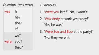 was I?
he?
she?
it?
were
we?
you?
they?
• Examples
1. ‘Were you late?’ ‘No, I wasn’t.’
2. ‘Was Andy at work yesterday?’
‘Yes, he was.’
3. ‘Were Sue and Bob at the party?’
‘No, they weren’t.’
Question (was, were)
 