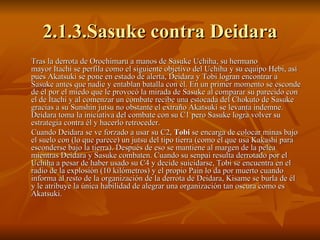 2.1.3.Sasuke contra Deidara Tras la derrota de Orochimaru a manos de Sasuke Uchiha, su hermano mayor Itachi se perfila como el siguiente objetivo del Uchiha y su equipo Hebi, así pues Akatsuki se pone en estado de alerta, Deidara y Tobi logran encontrar a Sasuke antes que nadie y entablan batalla con él. En un primer momento se esconde de él por el miedo que le provocó la mirada de Sasuke al comparar su parecido con el de Itachi y al comenzar un combate recibe una estocada del Chokuto de Sasuke gracias a su Sunshin jutsu no obstante el extraño Akatsuki se levanta indemne. Deidara toma la iniciativa del combate con su C1 pero Sasuke logra volver su estrategia contra él y hacerlo retroceder. Cuando Deidara se ve forzado a usar su C2,  Tobi  se encarga de colocar minas bajo el suelo con (lo que parece) un jutsu del tipo tierra (como el que usa Kakashi para esconderse bajo la tierra). Después de eso se mantiene al margen de la pelea mientras Deidara y Sasuke combaten. Cuando su senpai resulta derrotado por el Uchiha a pesar de haber usado su C4 y decide suicidarse, Tobi se encuentra en el radio de la explosión (10 kilómetros) y el propio Pain lo da por muerto cuando informa al resto de la organización de la derrota de Deidara, Kisame se burla de él y le atribuye la única habilidad de alegrar una organización tan oscura como es Akatsuki. 
