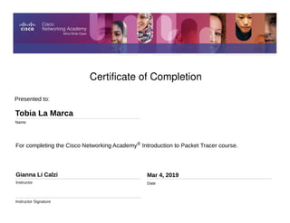 Certificate of Completion
For completing the Cisco Networking Academy® Introduction to Packet Tracer course.
Presented to:
Tobia La Marca
Name
Gianna Li Calzi
Instructor
Instructor Signature
Mar 4, 2019
Date
 