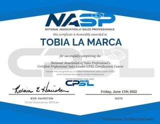 this certificate is honorably awarded to
for successfully completing the
National Association of Sales Professional's
Certified Professional Sales Leader CPSL Certification Course
ROD HAIRSTON
Chief Executive Officer
DATE
You are now recognized as a Certified Professional Sales Leader (CPSL)
of the National Association of Sales Professionals
Friday, June 17th 2022
Certification ID-58bc1092-ee6c
TOBIA LA MARCA
 