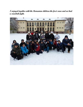 I enjoyed together with the Romanian children the first snow and we had
a snowball fight.

 