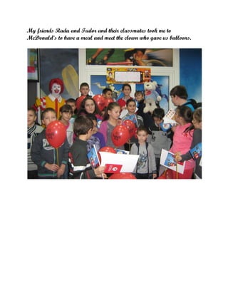 My friends Radu and Tudor and their classmates took me to
McDonald’s to have a meal and meet the clown who gave us balloons.

 