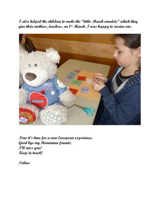 I also helped the children to make the “little March amulets” which they
give their mothers, teachers, on 1st March. I was happy to receive one.

Now it’s time for a new European experience.
Good bye my Romanian friends.
I’ll miss you!
Keep in touch!
Tobias

 