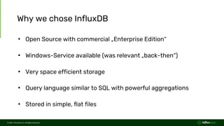 © 2021 InfluxData Inc. All Rights Reserved.
© 2021 InfluxData Inc. All Rights Reserved.
Why we chose InfluxDB
• Open Source with commercial „Enterprise Edition“
• Windows-Service available (was relevant „back-then“)
• Very space efficient storage
• Query language similar to SQL with powerful aggregations
• Stored in simple, flat files
 