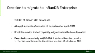 © 2021 InfluxData Inc. All Rights Reserved.
© 2021 InfluxData Inc. All Rights Reserved.
Decision to migrate to InfluxDB Enterprise
• 750 GB of data in 200 databases
• At most a couple of minutes of downtime for each TBM
• Small team with limited capacity, migration had to be automated
• Executed successfully in Q1/2020, took less than two weeks
• No read-downtime, write-downtime of less than 60 minutes per TBM
 