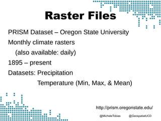 @MicheleTobias @GeospatialUCD
Raster Files
PRISM Dataset – Oregon State University
Monthly climate rasters
(also available: daily)
1895 – present
Datasets: Precipitation
Temperature (Min, Max, & Mean)
http://prism.oregonstate.edu/
 