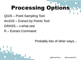 @MicheleTobias @GeospatialUCD
Processing Options
QGIS – Point Sampling Tool
ArcGIS – Extract by Points Tool
GRASS – v.what.rast
R – Extract Command
Probably lots of other ways...
 