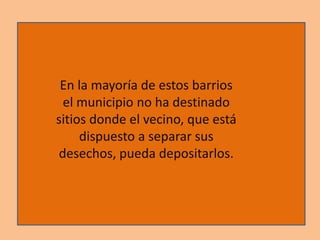En la mayoría de estos barrios
el municipio no ha destinado
sitios donde el vecino, que está
dispuesto a separar sus
desechos, pueda depositarlos.
 