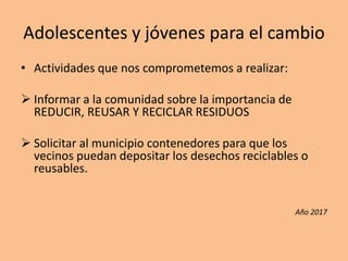 Adolescentes y jóvenes para el cambio
• Actividades que nos comprometemos a realizar:
 Informar a la comunidad sobre la importancia de
REDUCIR, REUSAR Y RECICLAR RESIDUOS
 Solicitar al municipio contenedores para que los
vecinos puedan depositar los desechos reciclables o
reusables.
Año 2017
 