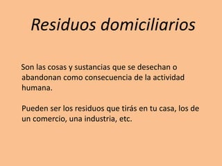 Residuos domiciliarios
Son las cosas y sustancias que se desechan o
abandonan como consecuencia de la actividad
humana.
Pueden ser los residuos que tirás en tu casa, los de
un comercio, una industria, etc.
 