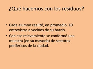 ¿Qué hacemos con los residuos?
• Cada alumno realizó, en promedio, 10
entrevistas a vecinos de su barrio.
• Con ese relevamiento se conformó una
muestra (en su mayoría) de sectores
periféricos de la ciudad.
 