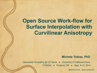 Open Source Work-flow for 
Surface Interpolation with 
Curvilinear Anisotropy 
Michele Tobias, PhD 
Geospatial Consulting @ UC Davis ● University of California Davis 
FOSS4G ● Portland, OR ● Sept. 8-13, 2014 
@MicheleTobias @GeospatialUCD 
 
