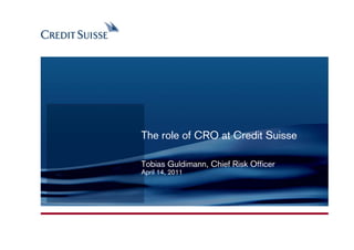 CONFIDENTIAL




               The role of CRO at Credit Suisse

               Tobias Guldimann, Chief Risk Officer
               April 14, 2011




                                                Produced by: Name Surname
                                                   Date: 03.11.2005 Slide 1
 