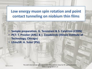 Low energy muon spin rotation and point contact tunneling on niobium thin films The sixth international workshop on thin films and new ideas for RF superconductivity 
Tobias.Junginger@cern.ch 1 
• 
Sample preparation: G. Terenziani & S. Calatroni (CERN) 
• 
PCT: T. Proslier (ANL) & J. Zasadzinzki (Illinois Institute of Technology, Chicago) 
• 
LEmuSR: A. Suter (PSI) 06/10/2014 
 