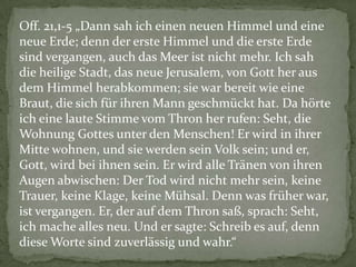 Off. 21,1-5 „Dann sah ich einen neuen Himmel und eine
neue Erde; denn der erste Himmel und die erste Erde
sind vergangen, auch das Meer ist nicht mehr. Ich sah
die heilige Stadt, das neue Jerusalem, von Gott her aus
dem Himmel herabkommen; sie war bereit wie eine
Braut, die sich für ihren Mann geschmückt hat. Da hörte
ich eine laute Stimme vom Thron her rufen: Seht, die
Wohnung Gottes unter den Menschen! Er wird in ihrer
Mitte wohnen, und sie werden sein Volk sein; und er,
Gott, wird bei ihnen sein. Er wird alle Tränen von ihren
Augen abwischen: Der Tod wird nicht mehr sein, keine
Trauer, keine Klage, keine Mühsal. Denn was früher war,
ist vergangen. Er, der auf dem Thron saß, sprach: Seht,
ich mache alles neu. Und er sagte: Schreib es auf, denn
diese Worte sind zuverlässig und wahr.“
 