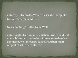  1. Kor 7,31: „Denn das Wesen dieser Welt vergeht.“
 Gestalt, Schemata, Muster


 Neuschöpfung/ Gottes Neue Welt


 1. Kor. 15,58: „Darum, meine lieben Brüder, seid fest,
  unerschütterlich und nehmt immer zu in dem Werk
  des Herrn, weil ihr wisst, dass eure Arbeit nicht
  vergeblich ist in dem Herrn.“
 