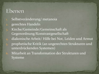 1.   Selbstveränderung/ metanoia
2.   gerechtes Handeln
3.   Kirche/Gemeinde/Gemeinschaft als
     Gegenordnung/Konstrastgesellschaft
4.   diakonische Arbeit/ Hilfe bei Not, Leiden und Armut
5.   prophetische Kritik (an ungerechten Strukturen und
     unterdrückenden Systemen)
6.   Mitarbeit an Transformation der Strukturen und
     Systeme
 